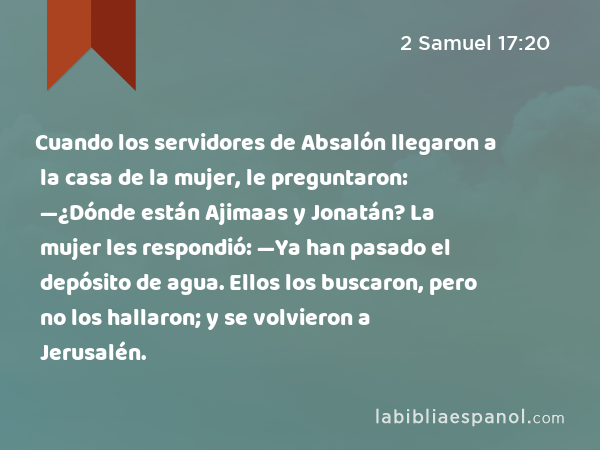 Cuando los servidores de Absalón llegaron a la casa de la mujer, le preguntaron: —¿Dónde están Ajimaas y Jonatán? La mujer les respondió: —Ya han pasado el depósito de agua. Ellos los buscaron, pero no los hallaron; y se volvieron a Jerusalén. - 2 Samuel 17:20