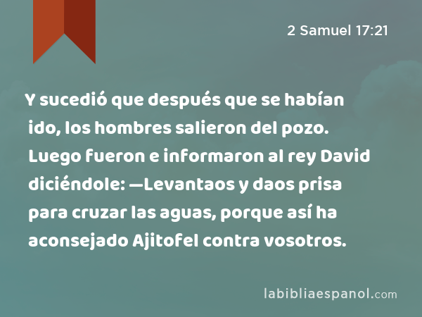 Y sucedió que después que se habían ido, los hombres salieron del pozo. Luego fueron e informaron al rey David diciéndole: —Levantaos y daos prisa para cruzar las aguas, porque así ha aconsejado Ajitofel contra vosotros. - 2 Samuel 17:21