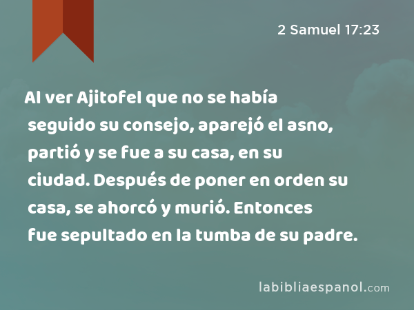 Al ver Ajitofel que no se había seguido su consejo, aparejó el asno, partió y se fue a su casa, en su ciudad. Después de poner en orden su casa, se ahorcó y murió. Entonces fue sepultado en la tumba de su padre. - 2 Samuel 17:23