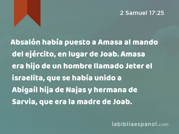 Absalón había puesto a Amasa al mando del ejército, en lugar de Joab. Amasa era hijo de un hombre llamado Jeter el israelita, que se había unido a Abigaíl hija de Najas y hermana de Sarvia, que era la madre de Joab. - 2 Samuel 17:25