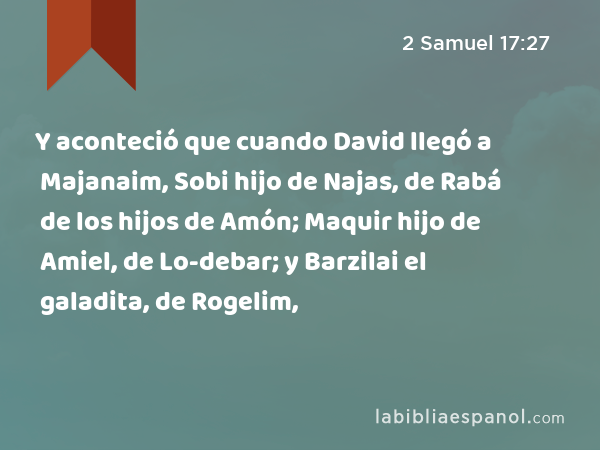 Y aconteció que cuando David llegó a Majanaim, Sobi hijo de Najas, de Rabá de los hijos de Amón; Maquir hijo de Amiel, de Lo-debar; y Barzilai el galadita, de Rogelim, - 2 Samuel 17:27