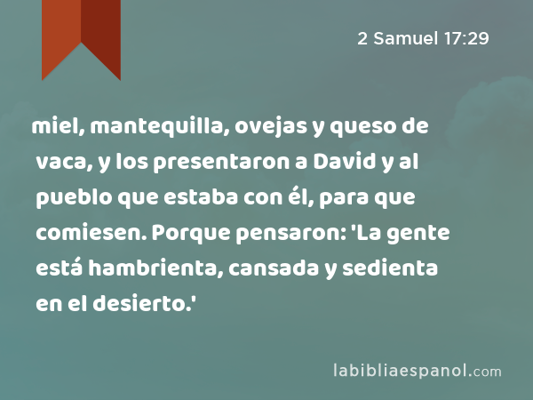 miel, mantequilla, ovejas y queso de vaca, y los presentaron a David y al pueblo que estaba con él, para que comiesen. Porque pensaron: 'La gente está hambrienta, cansada y sedienta en el desierto.' - 2 Samuel 17:29