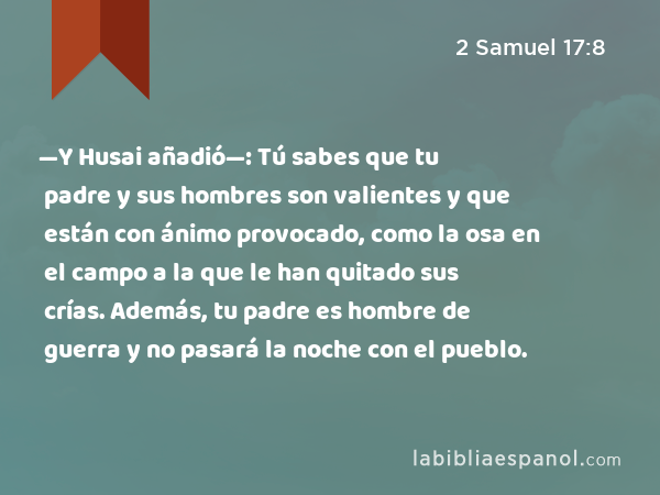 —Y Husai añadió—: Tú sabes que tu padre y sus hombres son valientes y que están con ánimo provocado, como la osa en el campo a la que le han quitado sus crías. Además, tu padre es hombre de guerra y no pasará la noche con el pueblo. - 2 Samuel 17:8