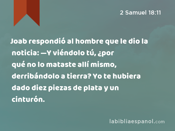 Joab respondió al hombre que le dio la noticia: —Y viéndolo tú, ¿por qué no lo mataste allí mismo, derribándolo a tierra? Yo te hubiera dado diez piezas de plata y un cinturón. - 2 Samuel 18:11