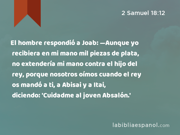 El hombre respondió a Joab: —Aunque yo recibiera en mi mano mil piezas de plata, no extendería mi mano contra el hijo del rey, porque nosotros oímos cuando el rey os mandó a ti, a Abisai y a Itai, diciendo: 'Cuidadme al joven Absalón.' - 2 Samuel 18:12