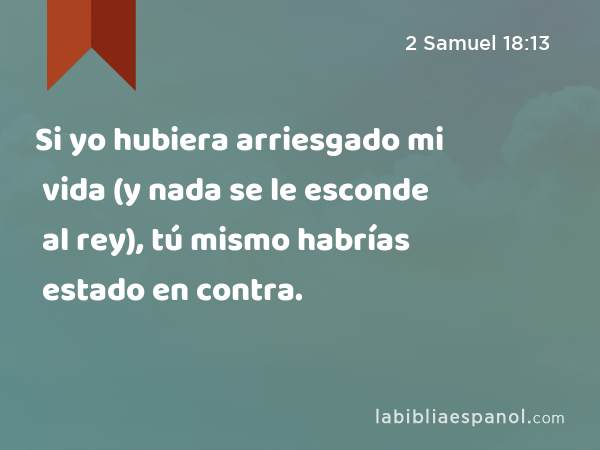 Si yo hubiera arriesgado mi vida (y nada se le esconde al rey), tú mismo habrías estado en contra. - 2 Samuel 18:13