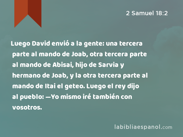 Luego David envió a la gente: una tercera parte al mando de Joab, otra tercera parte al mando de Abisai, hijo de Sarvia y hermano de Joab, y la otra tercera parte al mando de Itai el geteo. Luego el rey dijo al pueblo: —Yo mismo iré también con vosotros. - 2 Samuel 18:2