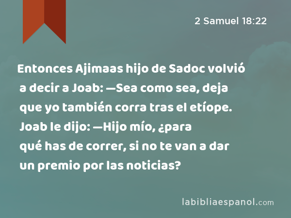 Entonces Ajimaas hijo de Sadoc volvió a decir a Joab: —Sea como sea, deja que yo también corra tras el etíope. Joab le dijo: —Hijo mío, ¿para qué has de correr, si no te van a dar un premio por las noticias? - 2 Samuel 18:22