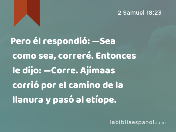 Pero él respondió: —Sea como sea, correré. Entonces le dijo: —Corre. Ajimaas corrió por el camino de la llanura y pasó al etíope. - 2 Samuel 18:23