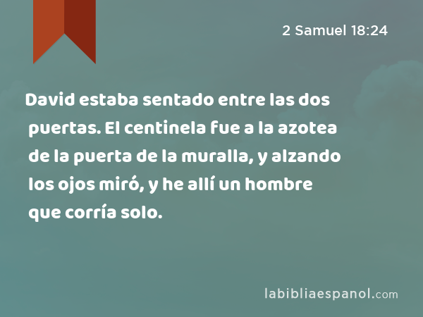 David estaba sentado entre las dos puertas. El centinela fue a la azotea de la puerta de la muralla, y alzando los ojos miró, y he allí un hombre que corría solo. - 2 Samuel 18:24