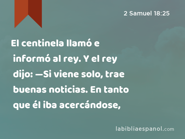 El centinela llamó e informó al rey. Y el rey dijo: —Si viene solo, trae buenas noticias. En tanto que él iba acercándose, - 2 Samuel 18:25