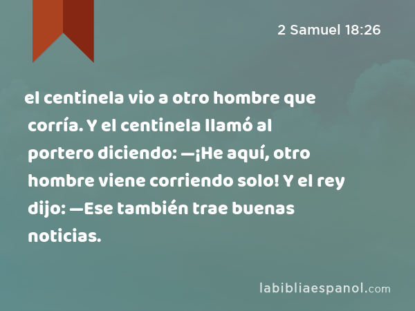 el centinela vio a otro hombre que corría. Y el centinela llamó al portero diciendo: —¡He aquí, otro hombre viene corriendo solo! Y el rey dijo: —Ese también trae buenas noticias. - 2 Samuel 18:26