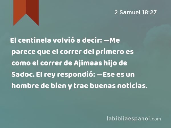 El centinela volvió a decir: —Me parece que el correr del primero es como el correr de Ajimaas hijo de Sadoc. El rey respondió: —Ese es un hombre de bien y trae buenas noticias. - 2 Samuel 18:27