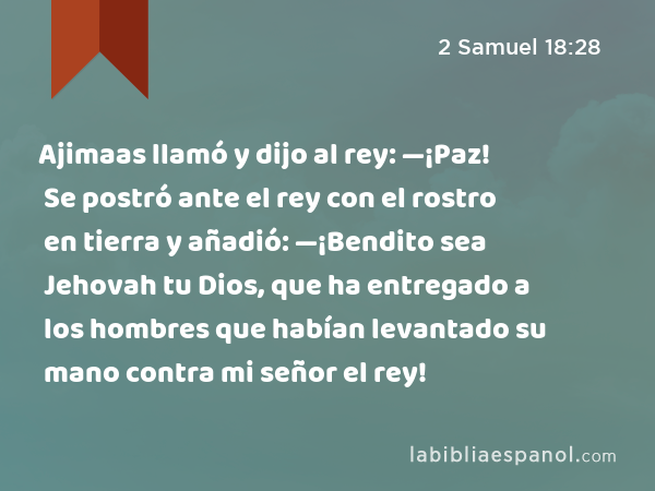 Ajimaas llamó y dijo al rey: —¡Paz! Se postró ante el rey con el rostro en tierra y añadió: —¡Bendito sea Jehovah tu Dios, que ha entregado a los hombres que habían levantado su mano contra mi señor el rey! - 2 Samuel 18:28