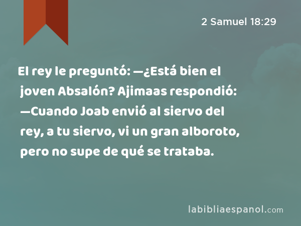 El rey le preguntó: —¿Está bien el joven Absalón? Ajimaas respondió: —Cuando Joab envió al siervo del rey, a tu siervo, vi un gran alboroto, pero no supe de qué se trataba. - 2 Samuel 18:29