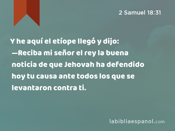 Y he aquí el etíope llegó y dijo: —Reciba mi señor el rey la buena noticia de que Jehovah ha defendido hoy tu causa ante todos los que se levantaron contra ti. - 2 Samuel 18:31