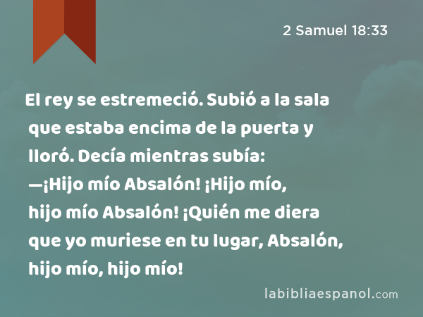 El rey se estremeció. Subió a la sala que estaba encima de la puerta y lloró. Decía mientras subía: —¡Hijo mío Absalón! ¡Hijo mío, hijo mío Absalón! ¡Quién me diera que yo muriese en tu lugar, Absalón, hijo mío, hijo mío! - 2 Samuel 18:33