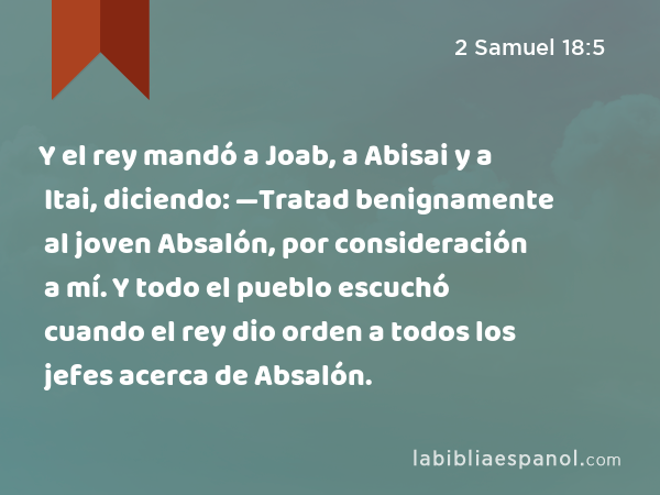 Y el rey mandó a Joab, a Abisai y a Itai, diciendo: —Tratad benignamente al joven Absalón, por consideración a mí. Y todo el pueblo escuchó cuando el rey dio orden a todos los jefes acerca de Absalón. - 2 Samuel 18:5