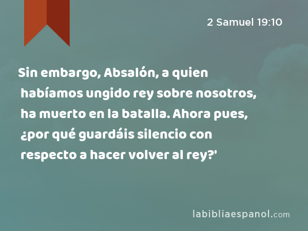 Sin embargo, Absalón, a quien habíamos ungido rey sobre nosotros, ha muerto en la batalla. Ahora pues, ¿por qué guardáis silencio con respecto a hacer volver al rey?' - 2 Samuel 19:10