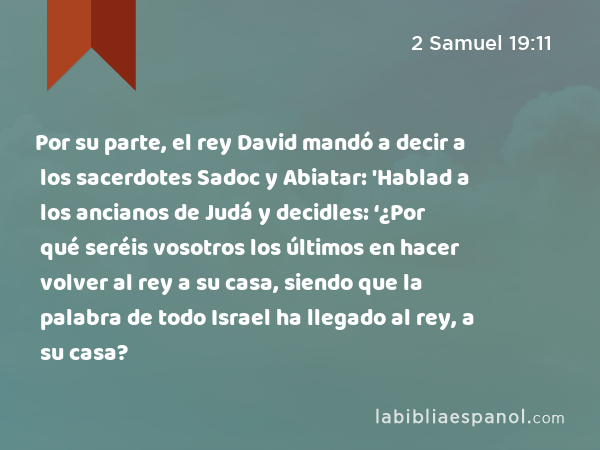 Por su parte, el rey David mandó a decir a los sacerdotes Sadoc y Abiatar: 'Hablad a los ancianos de Judá y decidles: ‘¿Por qué seréis vosotros los últimos en hacer volver al rey a su casa, siendo que la palabra de todo Israel ha llegado al rey, a su casa? - 2 Samuel 19:11