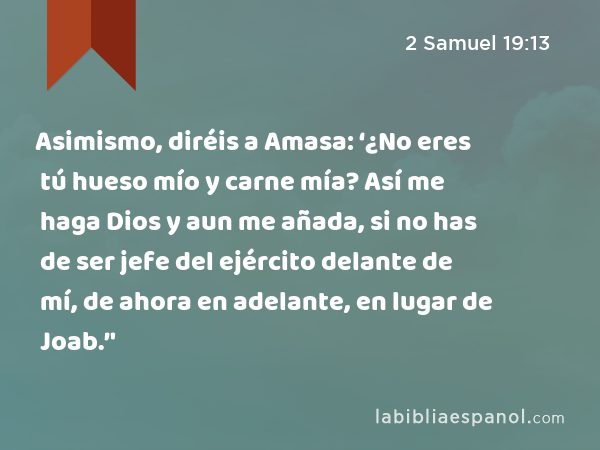 Asimismo, diréis a Amasa: ‘¿No eres tú hueso mío y carne mía? Así me haga Dios y aun me añada, si no has de ser jefe del ejército delante de mí, de ahora en adelante, en lugar de Joab.’' - 2 Samuel 19:13