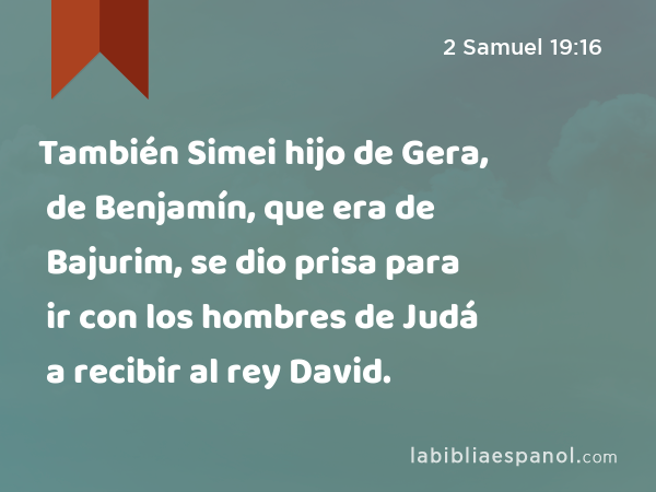 También Simei hijo de Gera, de Benjamín, que era de Bajurim, se dio prisa para ir con los hombres de Judá a recibir al rey David. - 2 Samuel 19:16