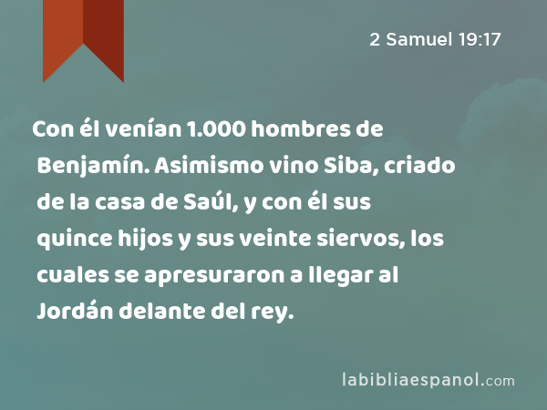 Con él venían 1.000 hombres de Benjamín. Asimismo vino Siba, criado de la casa de Saúl, y con él sus quince hijos y sus veinte siervos, los cuales se apresuraron a llegar al Jordán delante del rey. - 2 Samuel 19:17