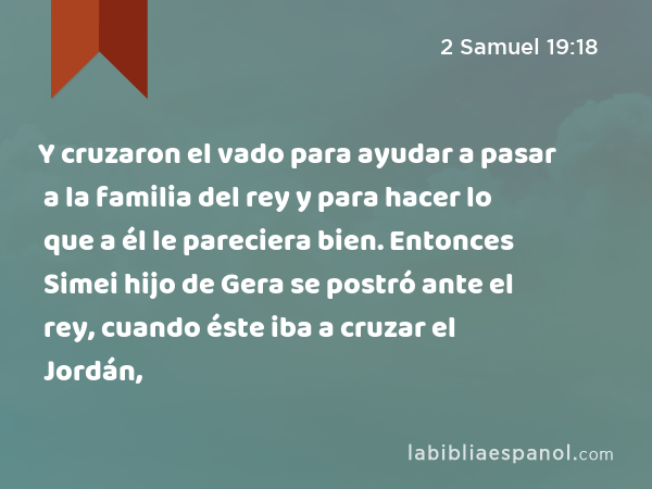 Y cruzaron el vado para ayudar a pasar a la familia del rey y para hacer lo que a él le pareciera bien. Entonces Simei hijo de Gera se postró ante el rey, cuando éste iba a cruzar el Jordán, - 2 Samuel 19:18