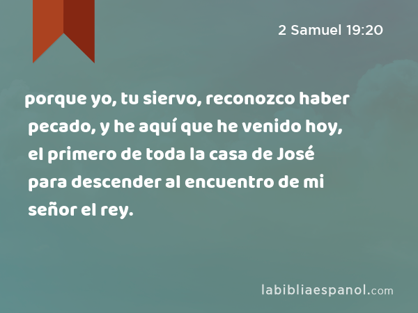 porque yo, tu siervo, reconozco haber pecado, y he aquí que he venido hoy, el primero de toda la casa de José para descender al encuentro de mi señor el rey. - 2 Samuel 19:20