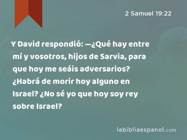 Y David respondió: —¿Qué hay entre mí y vosotros, hijos de Sarvia, para que hoy me seáis adversarios? ¿Habrá de morir hoy alguno en Israel? ¿No sé yo que hoy soy rey sobre Israel? - 2 Samuel 19:22