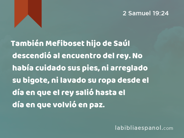 También Mefiboset hijo de Saúl descendió al encuentro del rey. No había cuidado sus pies, ni arreglado su bigote, ni lavado su ropa desde el día en que el rey salió hasta el día en que volvió en paz. - 2 Samuel 19:24