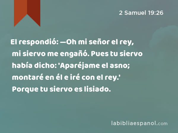 El respondió: —Oh mi señor el rey, mi siervo me engañó. Pues tu siervo había dicho: 'Aparéjame el asno; montaré en él e iré con el rey.' Porque tu siervo es lisiado. - 2 Samuel 19:26