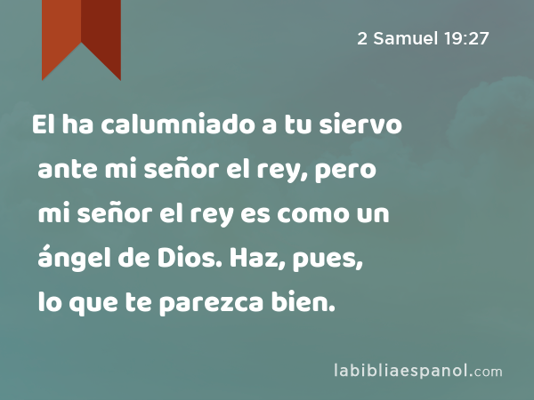 El ha calumniado a tu siervo ante mi señor el rey, pero mi señor el rey es como un ángel de Dios. Haz, pues, lo que te parezca bien. - 2 Samuel 19:27