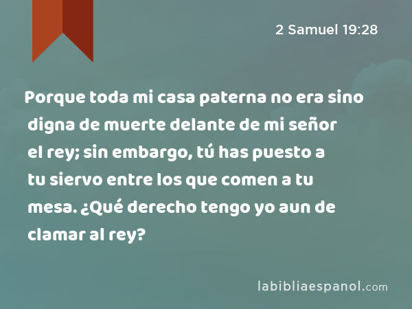 Porque toda mi casa paterna no era sino digna de muerte delante de mi señor el rey; sin embargo, tú has puesto a tu siervo entre los que comen a tu mesa. ¿Qué derecho tengo yo aun de clamar al rey? - 2 Samuel 19:28