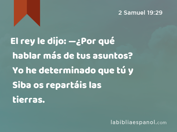 El rey le dijo: —¿Por qué hablar más de tus asuntos? Yo he determinado que tú y Siba os repartáis las tierras. - 2 Samuel 19:29