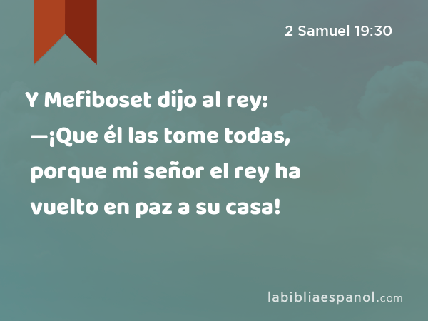 Y Mefiboset dijo al rey: —¡Que él las tome todas, porque mi señor el rey ha vuelto en paz a su casa! - 2 Samuel 19:30