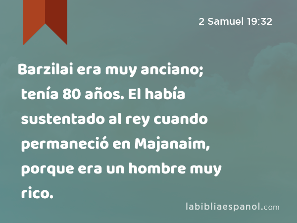 Barzilai era muy anciano; tenía 80 años. El había sustentado al rey cuando permaneció en Majanaim, porque era un hombre muy rico. - 2 Samuel 19:32