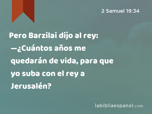 Pero Barzilai dijo al rey: —¿Cuántos años me quedarán de vida, para que yo suba con el rey a Jerusalén? - 2 Samuel 19:34