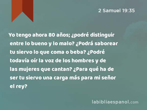 Yo tengo ahora 80 años; ¿podré distinguir entre lo bueno y lo malo? ¿Podrá saborear tu siervo lo que coma o beba? ¿Podré todavía oír la voz de los hombres y de las mujeres que cantan? ¿Para qué ha de ser tu siervo una carga más para mi señor el rey? - 2 Samuel 19:35