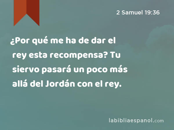 ¿Por qué me ha de dar el rey esta recompensa? Tu siervo pasará un poco más allá del Jordán con el rey. - 2 Samuel 19:36