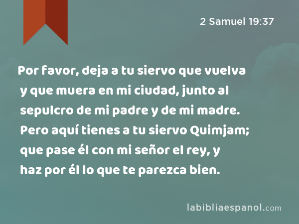 Por favor, deja a tu siervo que vuelva y que muera en mi ciudad, junto al sepulcro de mi padre y de mi madre. Pero aquí tienes a tu siervo Quimjam; que pase él con mi señor el rey, y haz por él lo que te parezca bien. - 2 Samuel 19:37