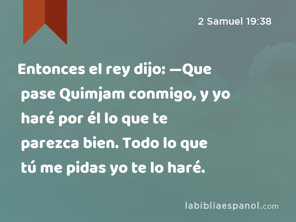 Entonces el rey dijo: —Que pase Quimjam conmigo, y yo haré por él lo que te parezca bien. Todo lo que tú me pidas yo te lo haré. - 2 Samuel 19:38