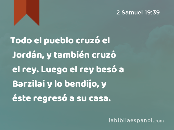 Todo el pueblo cruzó el Jordán, y también cruzó el rey. Luego el rey besó a Barzilai y lo bendijo, y éste regresó a su casa. - 2 Samuel 19:39