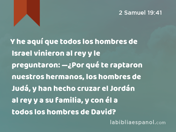 Y he aquí que todos los hombres de Israel vinieron al rey y le preguntaron: —¿Por qué te raptaron nuestros hermanos, los hombres de Judá, y han hecho cruzar el Jordán al rey y a su familia, y con él a todos los hombres de David? - 2 Samuel 19:41