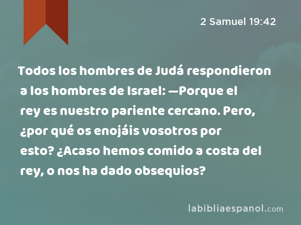 Todos los hombres de Judá respondieron a los hombres de Israel: —Porque el rey es nuestro pariente cercano. Pero, ¿por qué os enojáis vosotros por esto? ¿Acaso hemos comido a costa del rey, o nos ha dado obsequios? - 2 Samuel 19:42