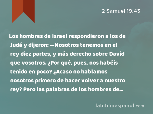 Los hombres de Israel respondieron a los de Judá y dijeron: —Nosotros tenemos en el rey diez partes, y más derecho sobre David que vosotros. ¿Por qué, pues, nos habéis tenido en poco? ¿Acaso no hablamos nosotros primero de hacer volver a nuestro rey? Pero las palabras de los hombres de Judá fueron más duras que las palabras de los hombres de Israel. - 2 Samuel 19:43