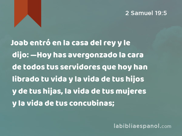 Joab entró en la casa del rey y le dijo: —Hoy has avergonzado la cara de todos tus servidores que hoy han librado tu vida y la vida de tus hijos y de tus hijas, la vida de tus mujeres y la vida de tus concubinas; - 2 Samuel 19:5