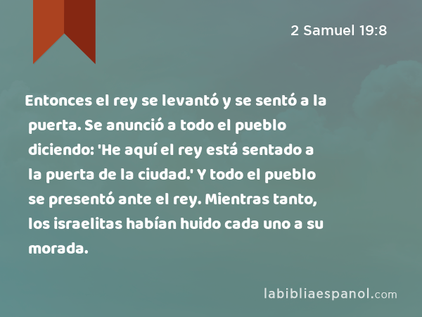 Entonces el rey se levantó y se sentó a la puerta. Se anunció a todo el pueblo diciendo: 'He aquí el rey está sentado a la puerta de la ciudad.' Y todo el pueblo se presentó ante el rey. Mientras tanto, los israelitas habían huido cada uno a su morada. - 2 Samuel 19:8