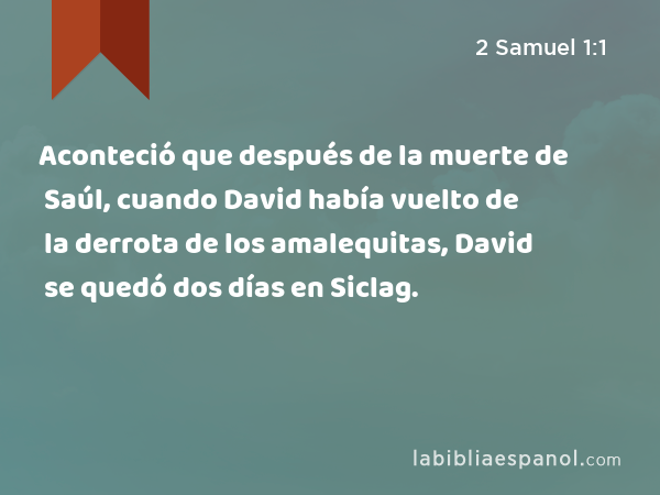 Aconteció que después de la muerte de Saúl, cuando David había vuelto de la derrota de los amalequitas, David se quedó dos días en Siclag. - 2 Samuel 1:1