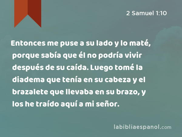 Entonces me puse a su lado y lo maté, porque sabía que él no podría vivir después de su caída. Luego tomé la diadema que tenía en su cabeza y el brazalete que llevaba en su brazo, y los he traído aquí a mi señor. - 2 Samuel 1:10